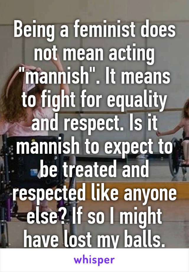Being a feminist does not mean acting "mannish". It means to fight for equality and respect. Is it mannish to expect to be treated and respected like anyone else? If so I might have lost my balls.