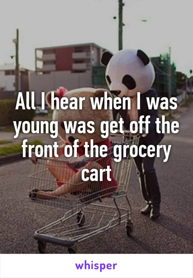 All I hear when I was young was get off the front of the grocery cart