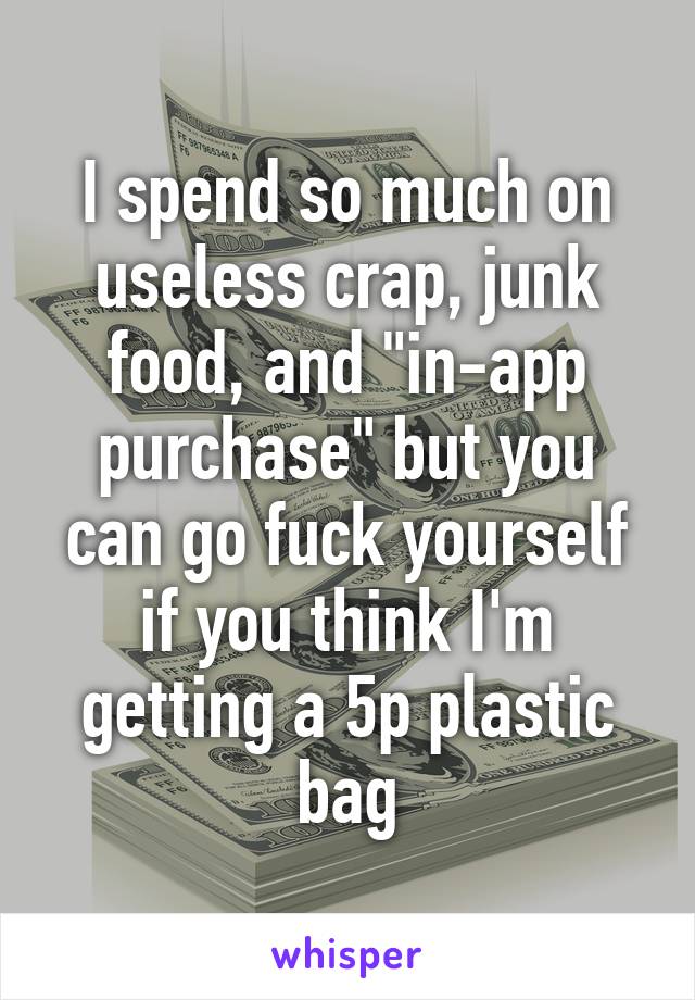 I spend so much on useless crap, junk food, and "in-app purchase" but you can go fuck yourself if you think I'm getting a 5p plastic bag