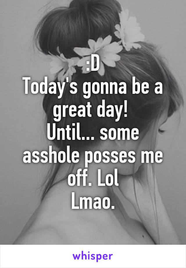 :D
Today's gonna be a great day! 
Until... some asshole posses me off. Lol
Lmao.