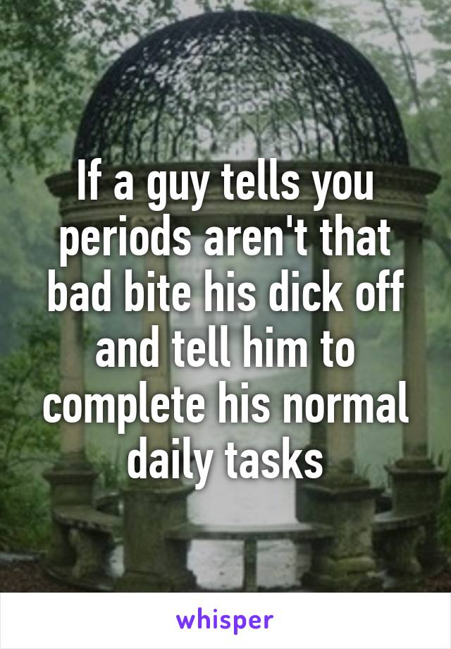 If a guy tells you periods aren't that bad bite his dick off and tell him to complete his normal daily tasks