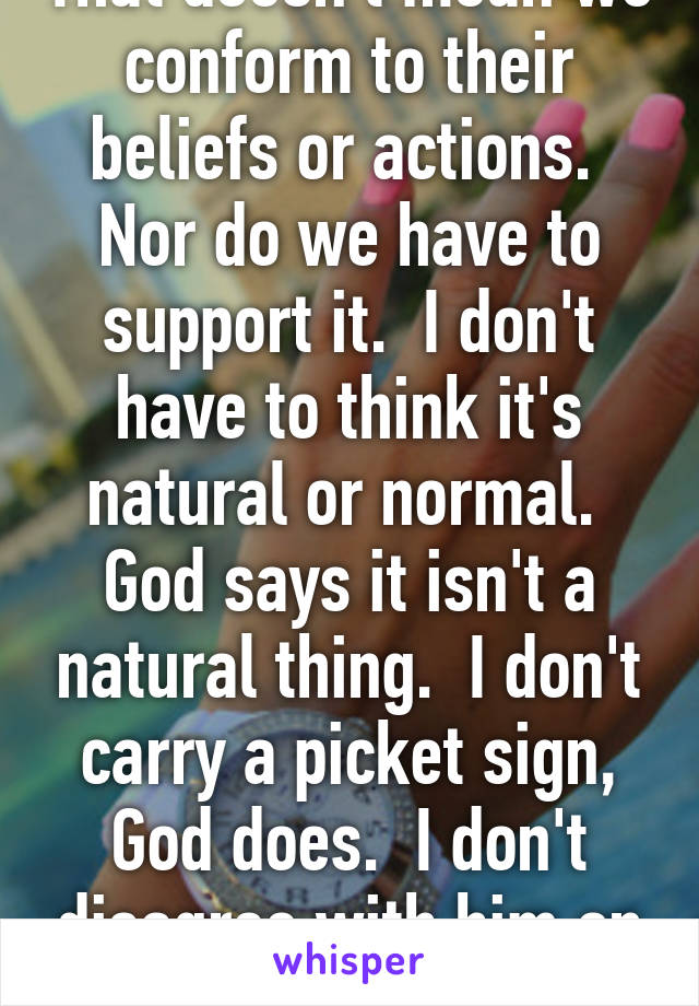 That doesn't mean we conform to their beliefs or actions.  Nor do we have to support it.  I don't have to think it's natural or normal.  God says it isn't a natural thing.  I don't carry a picket sign, God does.  I don't disagree with him on it.