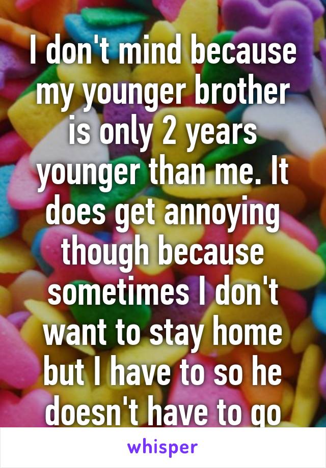 I don't mind because my younger brother is only 2 years younger than me. It does get annoying though because sometimes I don't want to stay home but I have to so he doesn't have to go