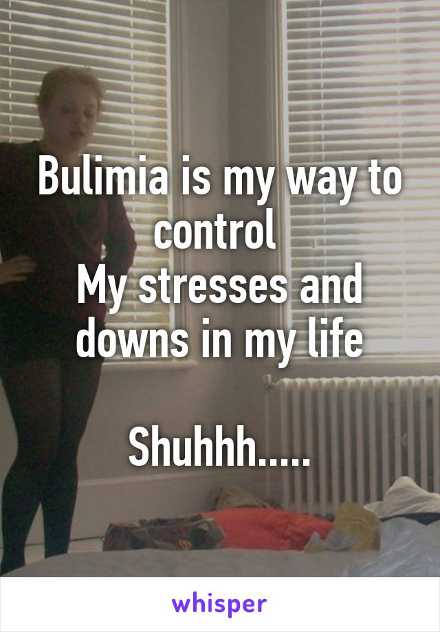 Bulimia is my way to control 
My stresses and downs in my life

Shuhhh.....