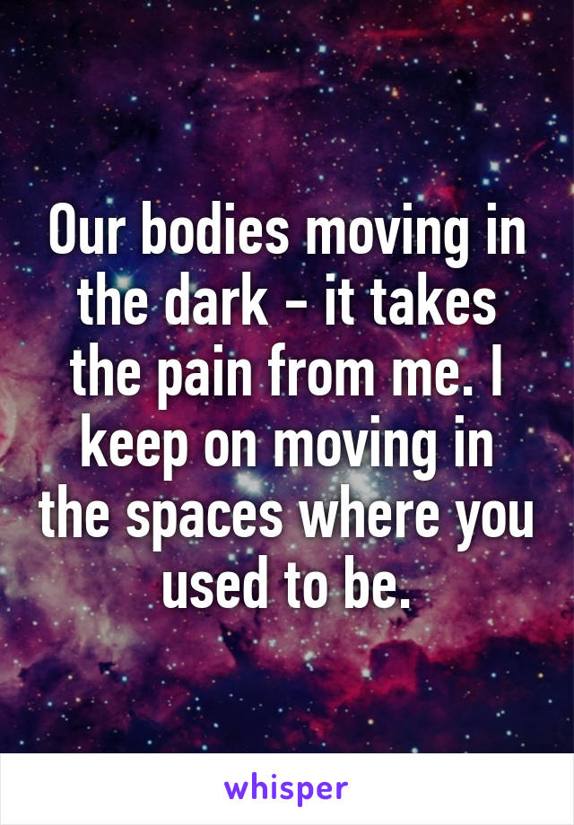 Our bodies moving in the dark - it takes the pain from me. I keep on moving in the spaces where you used to be.