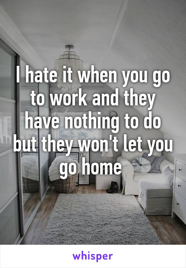 I hate it when you go to work and they have nothing to do but they won't let you go home 
