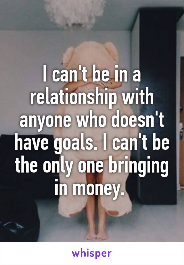 I can't be in a relationship with anyone who doesn't have goals. I can't be the only one bringing in money. 
