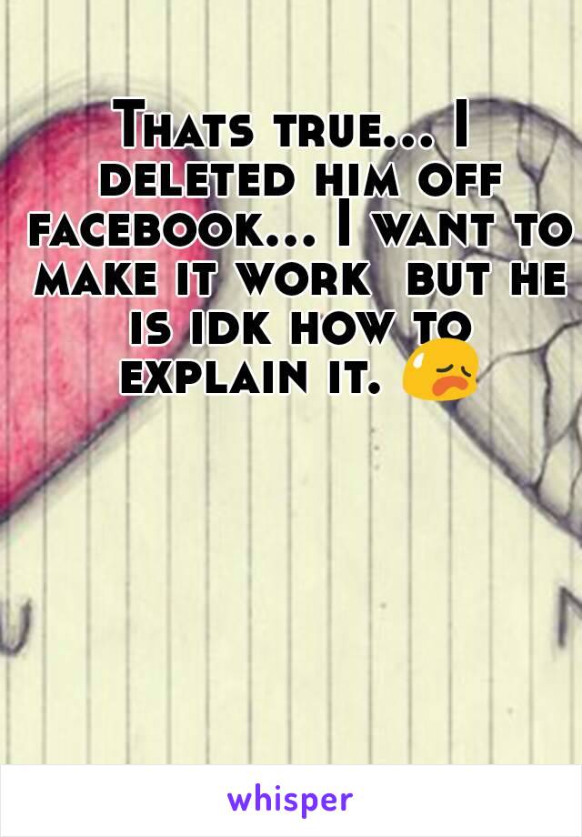 Thats true... I deleted him off facebook... I want to make it work  but he is idk how to explain it. 😥