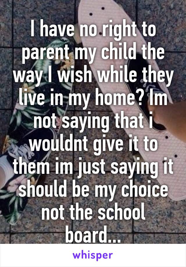 I have no right to parent my child the way I wish while they live in my home? Im not saying that i wouldnt give it to them im just saying it should be my choice not the school board...