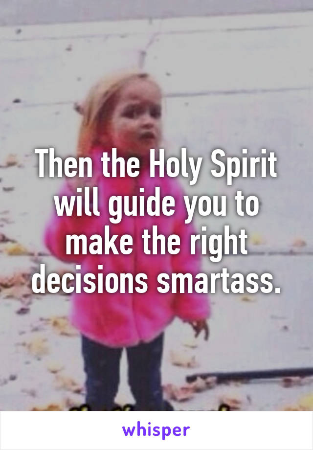 Then the Holy Spirit will guide you to make the right decisions smartass.