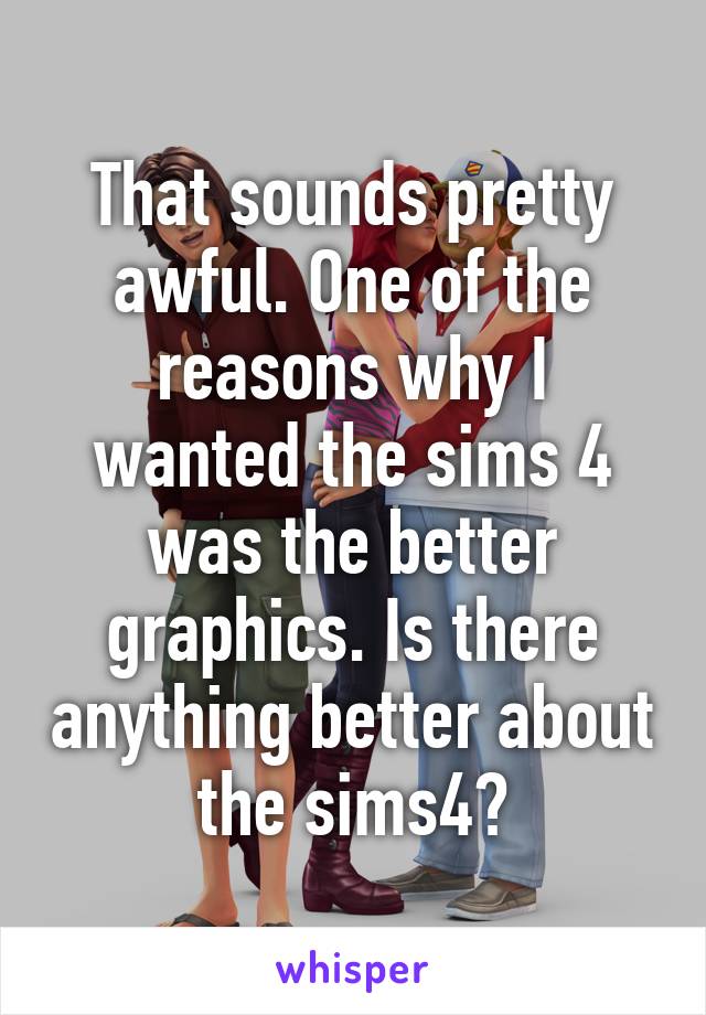 That sounds pretty awful. One of the reasons why I wanted the sims 4 was the better graphics. Is there anything better about the sims4?