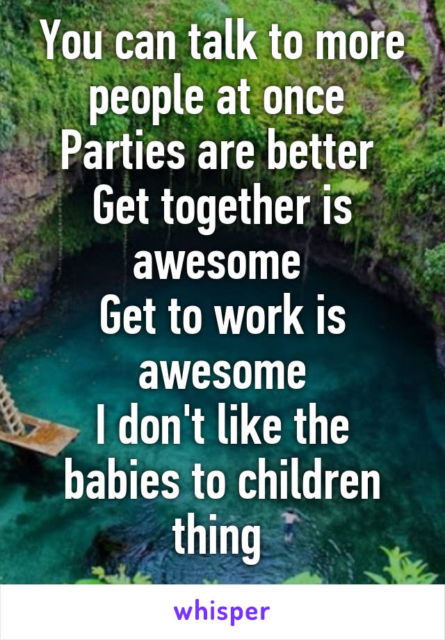 You can talk to more people at once 
Parties are better 
Get together is awesome 
Get to work is awesome
I don't like the babies to children thing 
