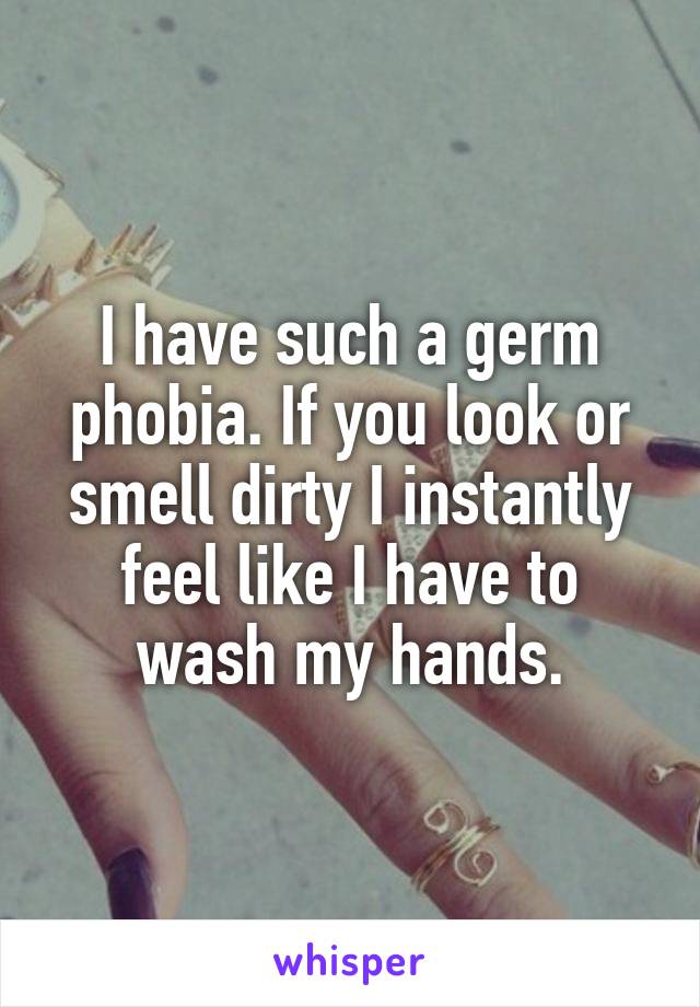 I have such a germ phobia. If you look or smell dirty I instantly feel like I have to wash my hands.