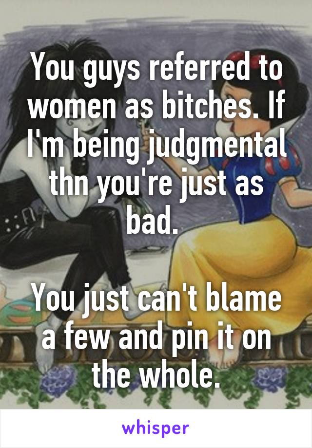 You guys referred to women as bitches. If I'm being judgmental thn you're just as bad. 

You just can't blame a few and pin it on the whole.