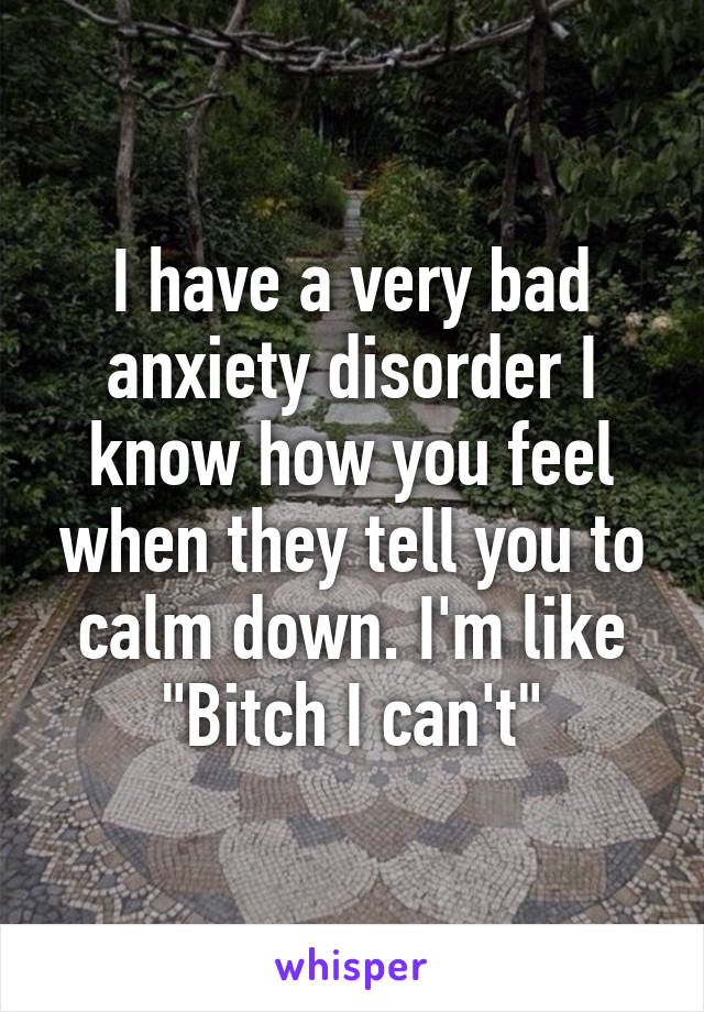 I have a very bad anxiety disorder I know how you feel when they tell you to calm down. I'm like "Bitch I can't"