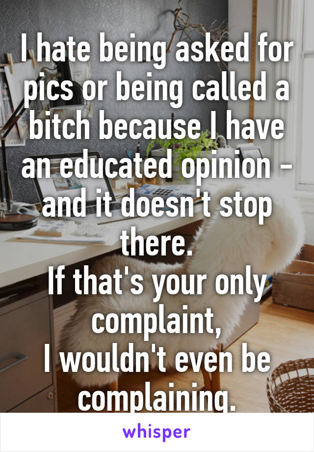 I hate being asked for pics or being called a bitch because I have an educated opinion - and it doesn't stop there.
If that's your only complaint,
I wouldn't even be complaining.