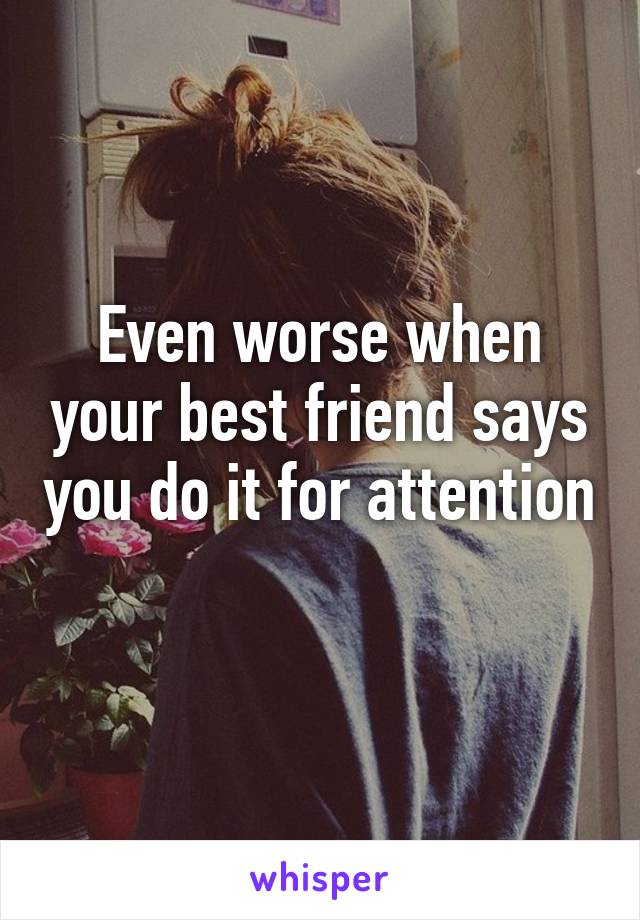Even worse when your best friend says you do it for attention
