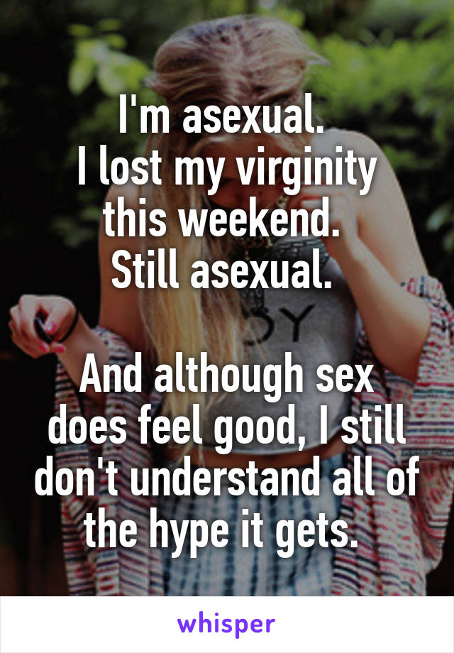 I'm asexual. 
I lost my virginity this weekend. 
Still asexual. 

And although sex does feel good, I still don't understand all of the hype it gets. 