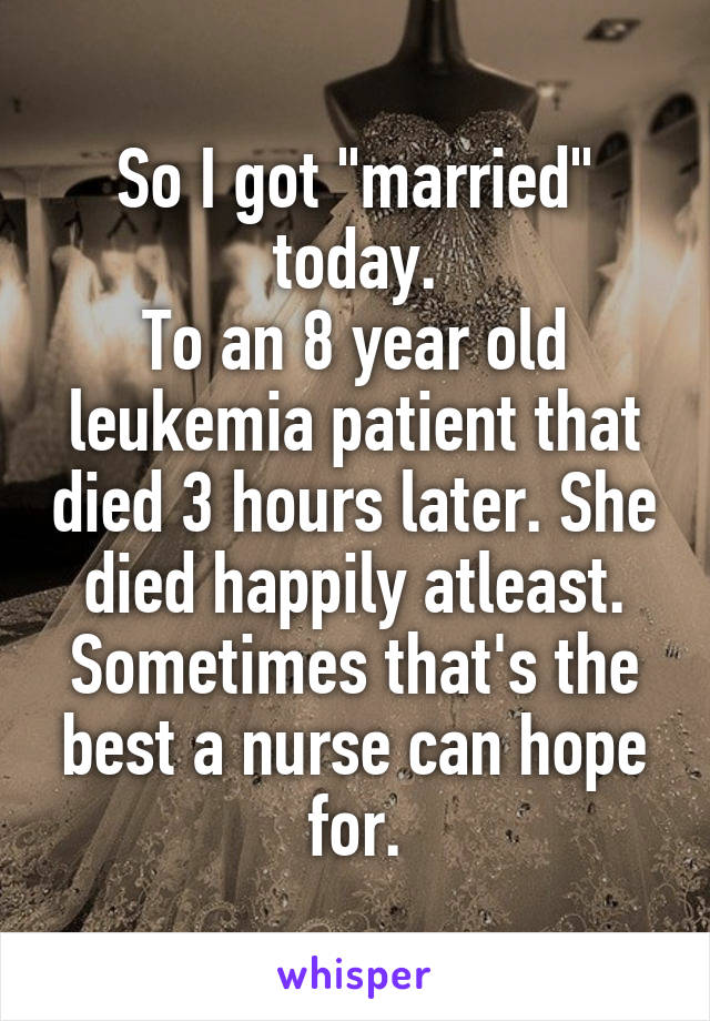 So I got "married" today.
To an 8 year old leukemia patient that died 3 hours later. She died happily atleast. Sometimes that's the best a nurse can hope for.