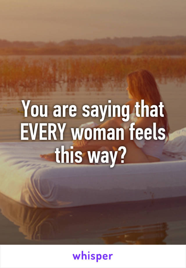 You are saying that EVERY woman feels this way? 