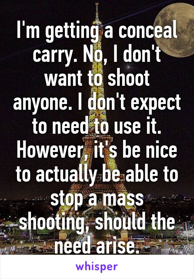 I'm getting a conceal carry. No, I don't want to shoot anyone. I don't expect to need to use it. However, it's be nice to actually be able to stop a mass shooting, should the need arise.