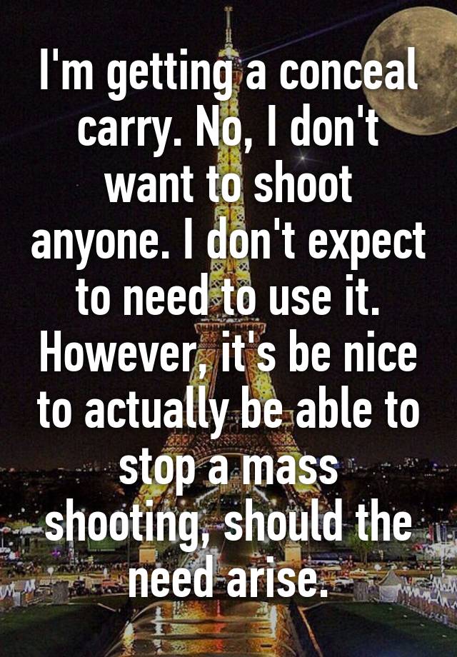 I'm getting a conceal carry. No, I don't want to shoot anyone. I don't expect to need to use it. However, it's be nice to actually be able to stop a mass shooting, should the need arise.