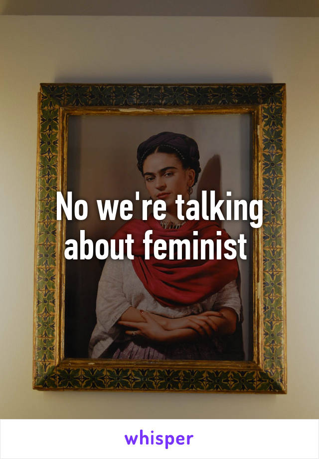 No we're talking about feminist 