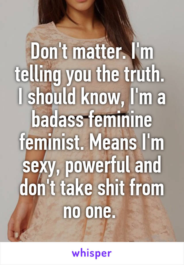 Don't matter. I'm telling you the truth.  I should know, I'm a badass feminine feminist. Means I'm sexy, powerful and don't take shit from no one. 