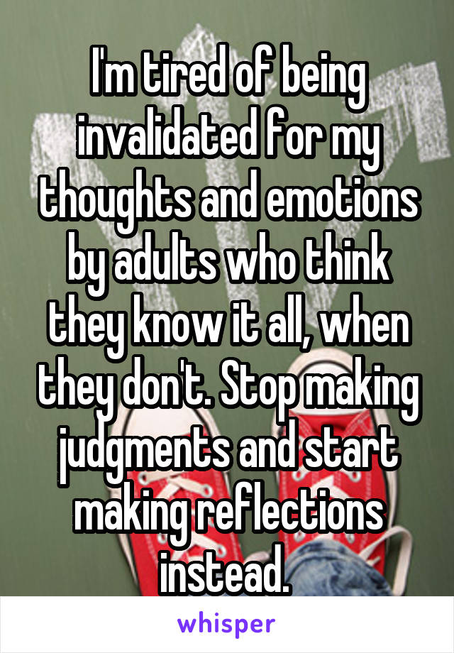 I'm tired of being invalidated for my thoughts and emotions by adults who think they know it all, when they don't. Stop making judgments and start making reflections instead. 