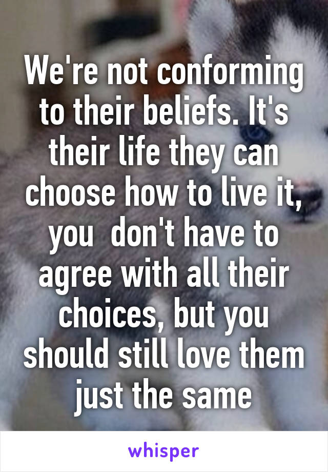 We're not conforming to their beliefs. It's their life they can choose how to live it, you  don't have to agree with all their choices, but you should still love them just the same