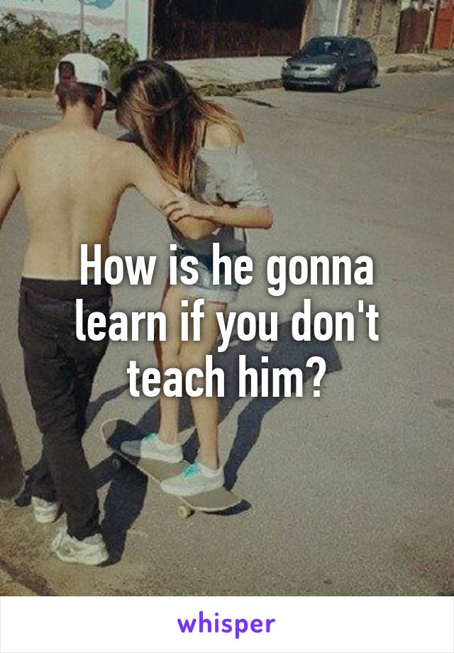 How is he gonna learn if you don't teach him?