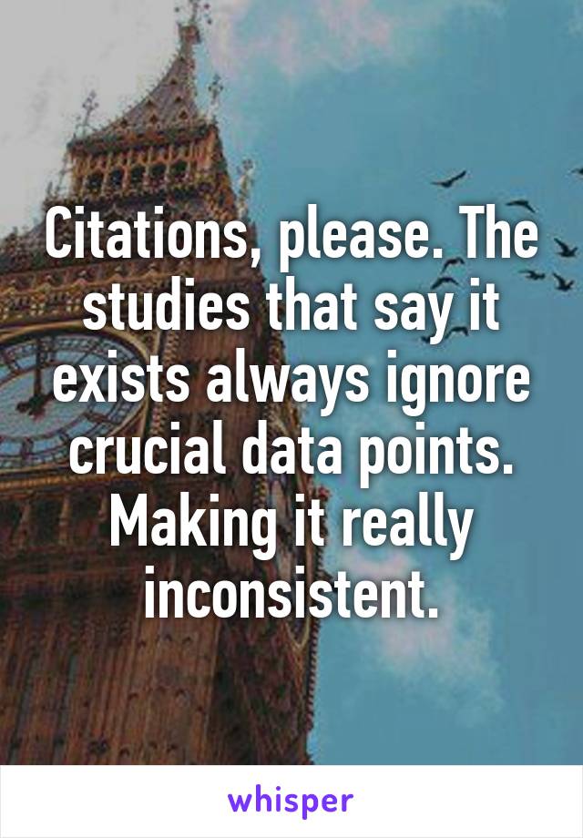 Citations, please. The studies that say it exists always ignore crucial data points. Making it really inconsistent.