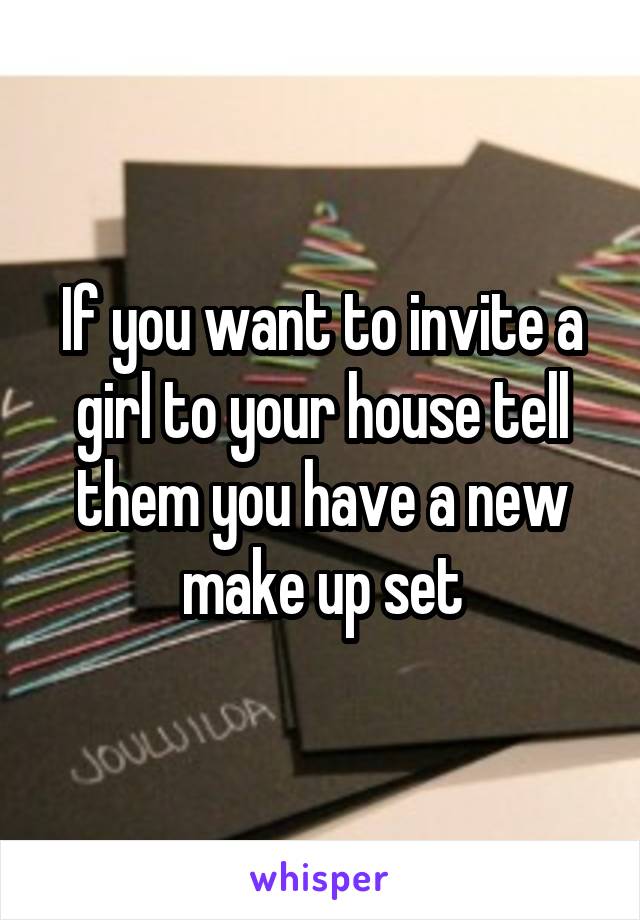 If you want to invite a girl to your house tell them you have a new make up set