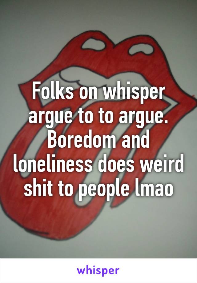 Folks on whisper argue to to argue. Boredom and loneliness does weird shit to people lmao