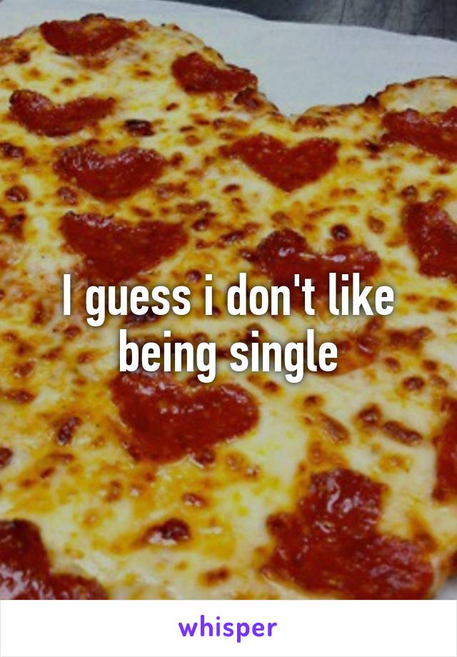 I guess i don't like being single