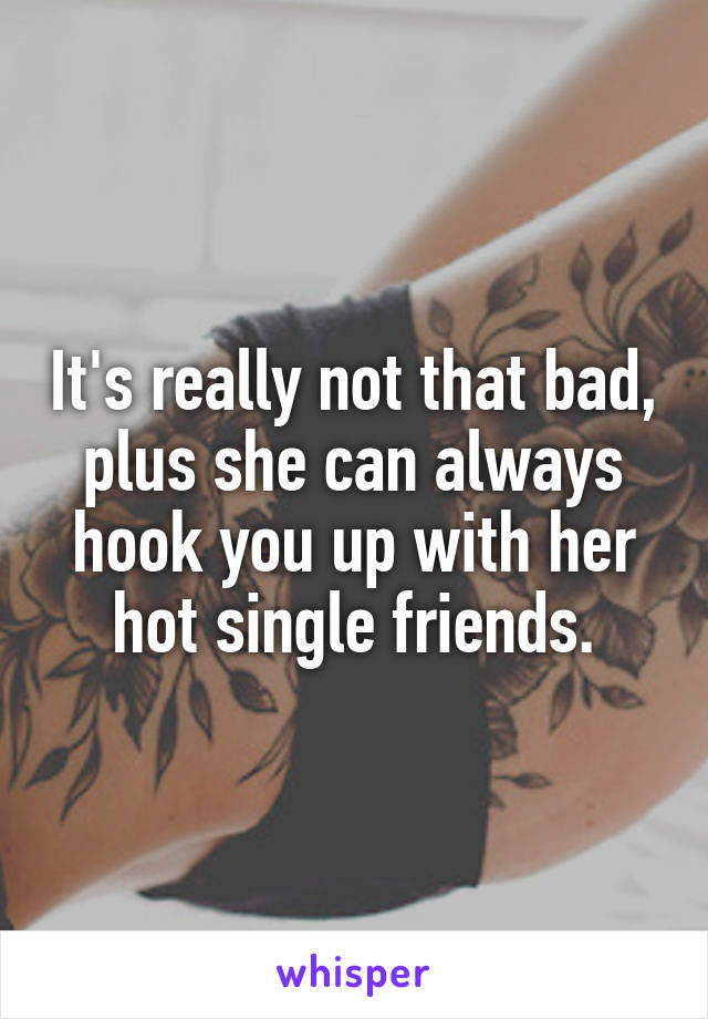 It's really not that bad, plus she can always hook you up with her hot single friends.