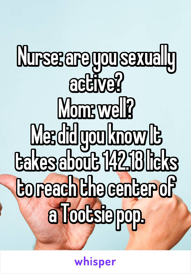 Nurse: are you sexually active?
Mom: well?
Me: did you know It takes about 142.18 licks to reach the center of a Tootsie pop.