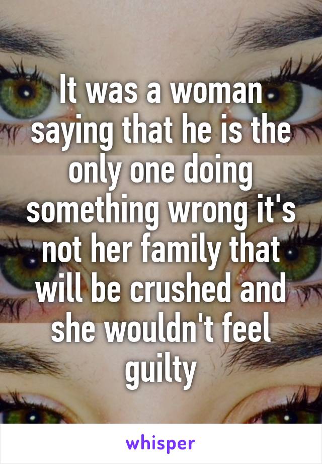 It was a woman saying that he is the only one doing something wrong it's not her family that will be crushed and she wouldn't feel guilty