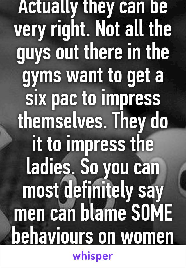 Actually they can be very right. Not all the guys out there in the gyms want to get a six pac to impress themselves. They do it to impress the ladies. So you can most definitely say men can blame SOME behaviours on women (vice versa) 