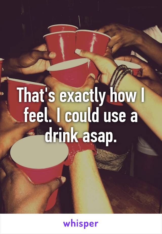 That's exactly how I feel. I could use a drink asap.