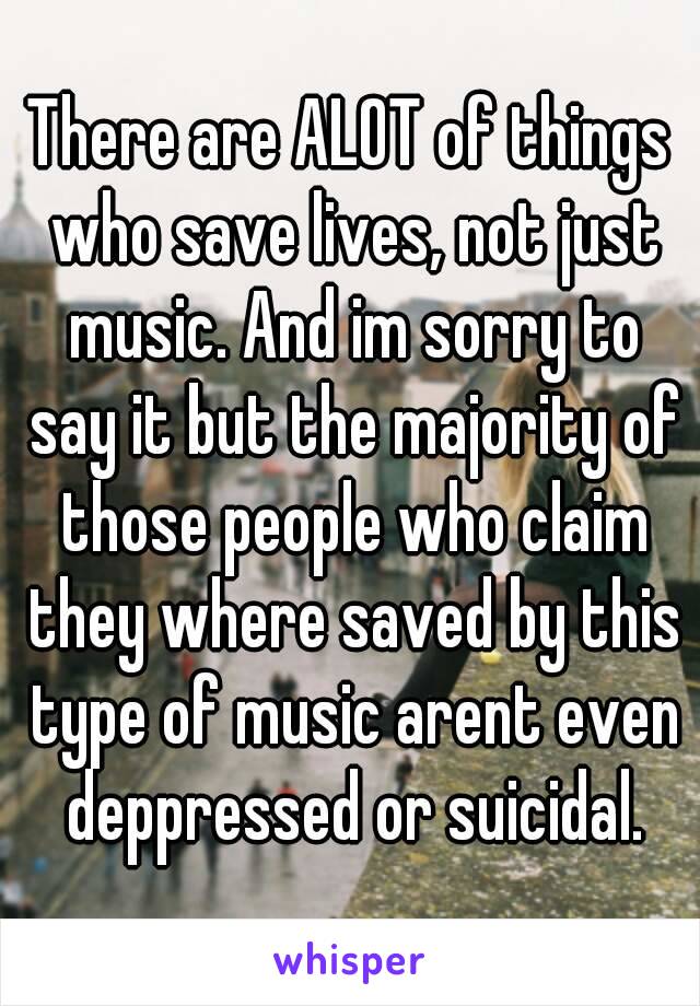 There are ALOT of things who save lives, not just music. And im sorry to say it but the majority of those people who claim they where saved by this type of music arent even deppressed or suicidal.