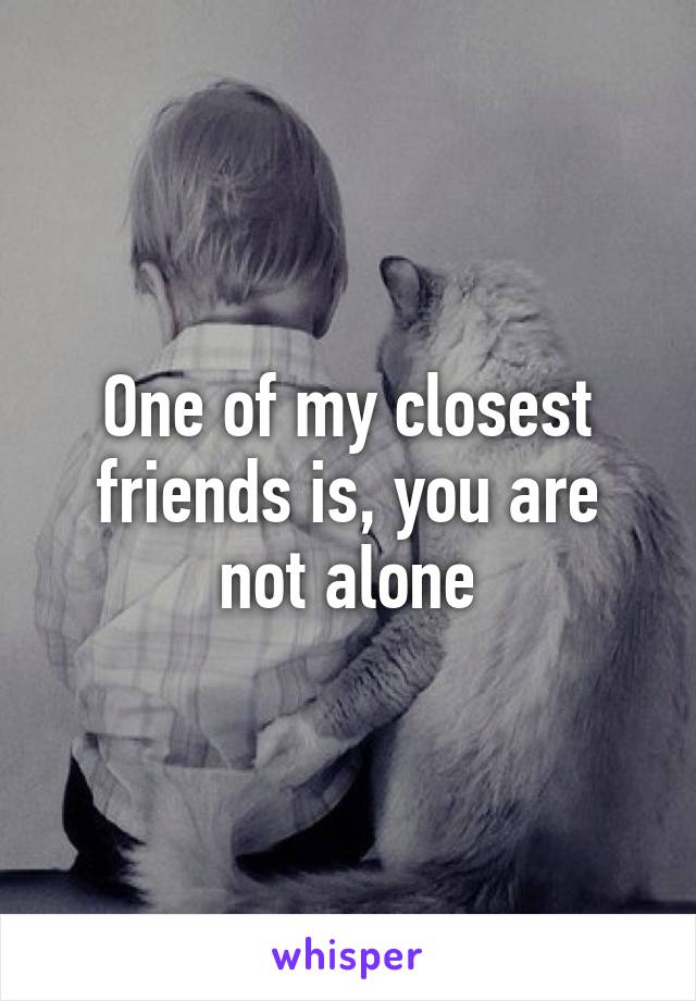 One of my closest friends is, you are not alone