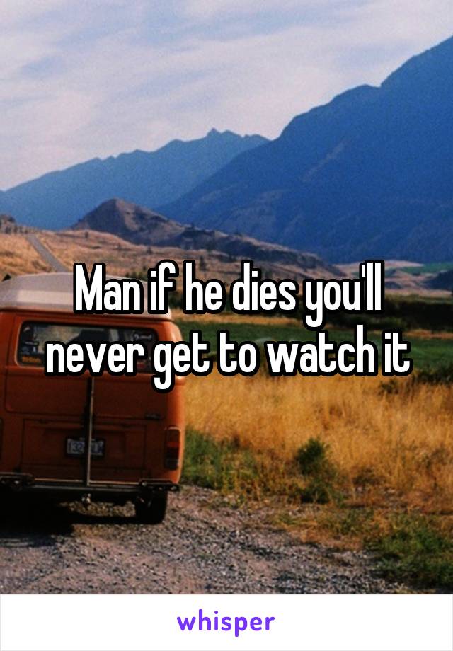 Man if he dies you'll never get to watch it