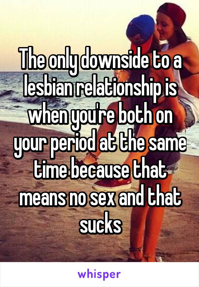 The only downside to a lesbian relationship is when you're both on your period at the same time because that means no sex and that sucks
