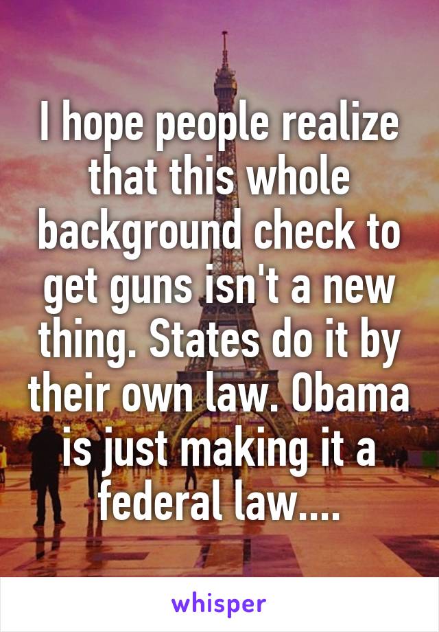 I hope people realize that this whole background check to get guns isn't a new thing. States do it by their own law. Obama is just making it a federal law....