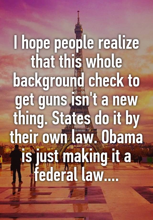 I hope people realize that this whole background check to get guns isn't a new thing. States do it by their own law. Obama is just making it a federal law....