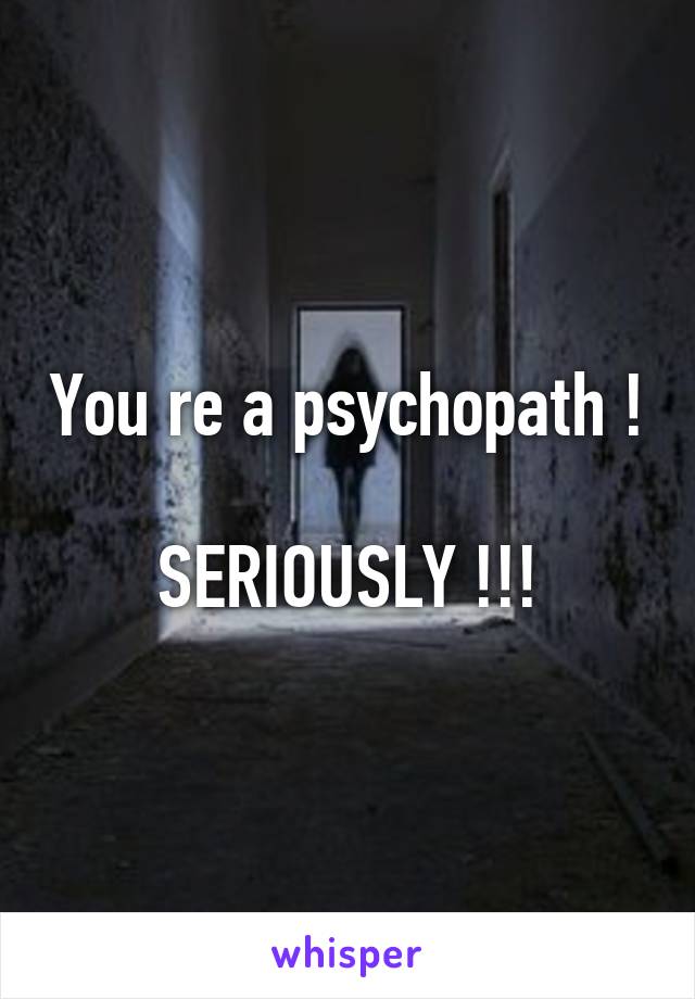 You re a psychopath !

SERIOUSLY !!!