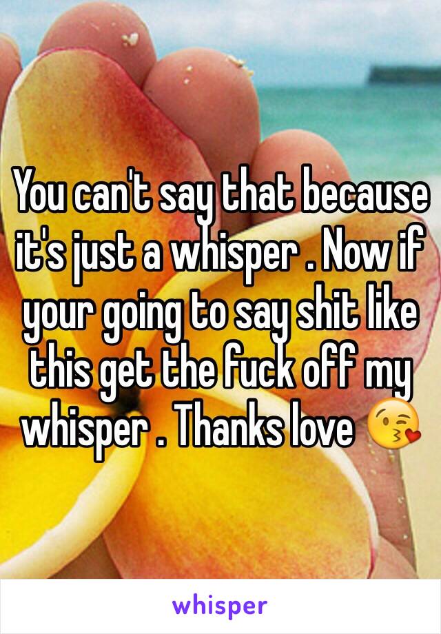 You can't say that because it's just a whisper . Now if your going to say shit like this get the fuck off my whisper . Thanks love 😘 