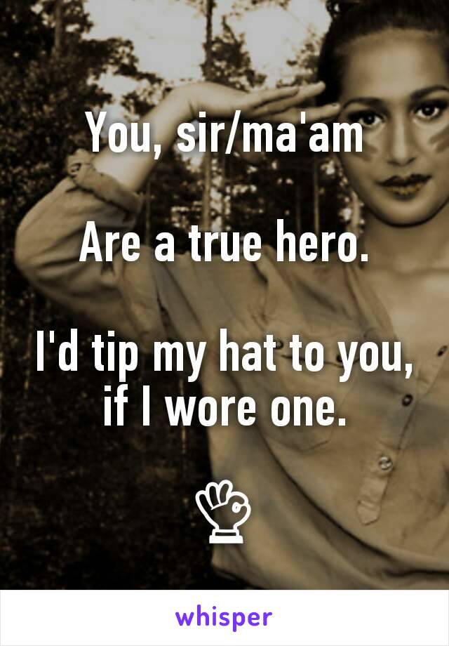 You, sir/ma'am

Are a true hero.

I'd tip my hat to you, if I wore one.

👌