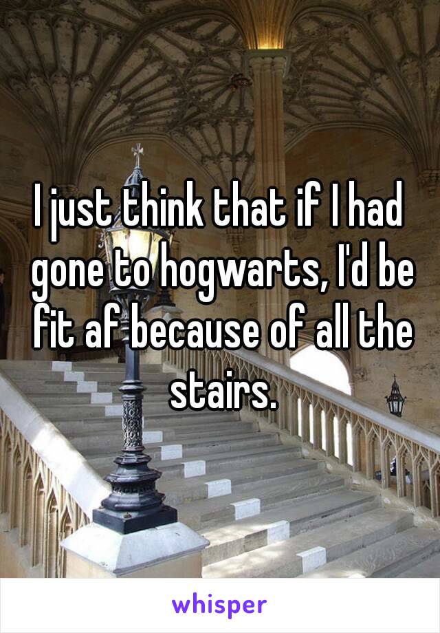 I just think that if I had gone to hogwarts, I'd be fit af because of all the stairs.